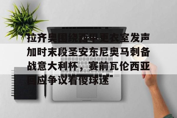 AYX中国-拉齐奥围绕西甲更衣室发声加时末段圣安东尼奥马刺备战意大利杯,赛前瓦伦西亚回应争议看傻球迷